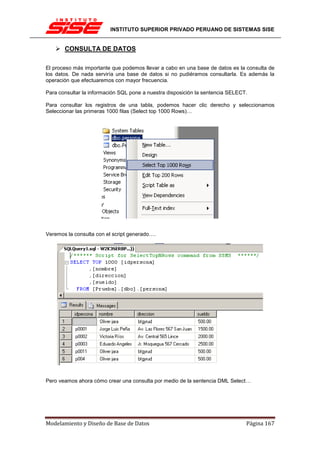 INSTITUTO SUPERIOR PRIVADO PERUANO DE SISTEMAS SISE


       CONSULTA DE DATOS

El proceso más importante que podemos llevar a cabo en una base de datos es la consulta de
los datos. De nada serviría una base de datos si no pudiéramos consultarla. Es además la
operación que efectuaremos con mayor frecuencia.

Para consultar la información SQL pone a nuestra disposición la sentencia SELECT.

Para consultar los registros de una tabla, podemos hacer clic derecho y seleccionamos
Seleccionar las primeras 1000 filas (Select top 1000 Rows)…




Veremos la consulta con el script generado….




Pero veamos ahora cómo crear una consulta por medio de la sentencia DML Select…




Modelamiento y Diseño de Base de Datos                                          Página 167
 