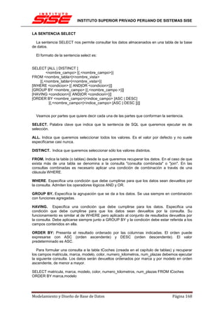INSTITUTO SUPERIOR PRIVADO PERUANO DE SISTEMAS SISE


LA SENTENCIA SELECT

  La sentencia SELECT nos permite consultar los datos almacenados en una tabla de la base
de datos.

  El formato de la sentencia select es:


SELECT [ALL | DISTINCT ]
        <nombre_campo> [{,<nombre_campo>}]
FROM <nombre_tabla>|<nombre_vista>
    [{,<nombre_tabla>|<nombre_vista>}]
[WHERE <condicion> [{ AND|OR <condicion>}]]
[GROUP BY <nombre_campo> [{,<nombre_campo >}]]
[HAVING <condicion>[{ AND|OR <condicion>}]]
[ORDER BY <nombre_campo>|<indice_campo> [ASC | DESC]
         [{,<nombre_campo>|<indice_campo> [ASC | DESC ]}]]


  Veamos por partes que quiere decir cada una de las partes que conforman la sentencia.

SELECT. Palabra clave que indica que la sentencia de SQL que queremos ejecutar es de
selección.

ALL. Indica que queremos seleccionar todos los valores. Es el valor por defecto y no suele
especificarse casi nunca.

DISTINCT. Indica que queremos seleccionar sólo los valores distintos.

FROM. Indica la tabla (o tablas) desde la que queremos recuperar los datos. En el caso de que
exista más de una tabla se denomina a la consulta "consulta combinada" o "join". En las
consultas combinadas es necesario aplicar una condición de combinación a través de una
cláusula WHERE.

WHERE. Especifica una condición que debe cumplirse para que los datos sean devueltos por
la consulta. Admiten los operadores lógicos AND y OR.

GROUP BY. Especifica la agrupación que se da a los datos. Se usa siempre en combinación
con funciones agregadas.

HAVING. Especifica una condición que debe cumplirse para los datos. Especifica una
condición que debe cumplirse para que los datos sean devueltos por la consulta. Su
funcionamiento es similar al de WHERE pero aplicado al conjunto de resultados devueltos por
la consulta. Debe aplicarse siempre junto a GROUP BY y la condición debe estar referida a los
campos contenidos en ella.

ORDER BY: Presenta el resultado ordenado por las columnas indicadas. El orden puede
expresarse con ASC (orden ascendente) y DESC (orden descendente). El valor
predeterminado es ASC.

   Para formular una consulta a la tabla tCoches (creada en el capítulo de tablas) y recuperar
los campos matricula, marca, modelo, color, numero_kilometros, num_plazas debemos ejecutar
la siguiente consulta. Los datos serán devueltos ordenados por marca y por modelo en orden
ascendente, de menor a mayor.

SELECT matricula, marca, modelo, color, numero_kilometros, num_plazas FROM tCoches
ORDER BY marca,modelo




Modelamiento y Diseño de Base de Datos                                            Página 168
 