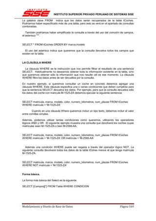 INSTITUTO SUPERIOR PRIVADO PERUANO DE SISTEMAS SISE

La palabra clave FROM indica que los datos serán recuperados de la tabla tCoches.
Podríamos haber especificado más de una tabla, pero esto se verá en el apartado de consultas
combinadas.

   También podríamos haber simplificado la consulta a través del uso del comodín de campos,
el asterisco "*".


SELECT * FROM tCoches ORDER BY marca,modelo

  El uso del asterisco indica que queremos que la consulta devuelva todos los campos que
existen en la tabla.


LA CLÁUSULA WHERE

  La cláusula WHERE es la instrucción que nos permite filtrar el resultado de una sentencia
SELECT. Habitualmente no deseamos obtener toda la información existente en la tabla, sino
que queremos obtener sólo la información que nos resulte util es ese momento. La cláusula
WHERE filtra los datos antes de ser devueltos por la consulta.

En nuestro ejemplo, si queremos consultar un coche en concreto debemos agregar una
cláusula WHERE. Esta cláusula especifica una o varias condiciones que deben cumplirse para
que la sentencia SELECT devuelva los datos. Por ejemplo, para que la consulta devuelva sólo
los datos del coche con maricula M-1525-ZA debemos ejecutar la siguiente sentencia:


SELECT matricula, marca, modelo, color, numero_kilometros, num_plazas FROM tCoches
WHERE matricula = 'M-1525-ZA'

        Cuando en una cláusula Where queremos incluir un tipo texto, debemos incluir el valor
entre comillas simples.

Además, podemos utilizar tantas condiciones como queramos, utilizando los operadores
lógicos AND y OR . El siguiente ejemplo muestra una consulta que devolverá los coches cuyas
matriculas sean M-1525-ZA o bien M-2566-AA.


SELECT matricula, marca, modelo, color, numero_kilometros, num_plazas FROM tCoches
WHERE matricula = 'M-1525-ZA' OR matricula = 'M-2566-AA'


   Además una condición WHERE puede ser negada a través del operador lógico NOT. La
siguiente consulta devolverá todos los datos de la tabla tCohes menos el que tenga matrícula
M-1525-ZA.


SELECT matricula, marca, modelo, color, numero_kilometros, num_plazas FROM tCoches
WHERE NOT matricula = 'M-1525-ZA'


Forma básica.

La forma más básica del Select es la siguiente.

SELECT [Campos][*] FROM Tabla WHERE CONDICION




Modelamiento y Diseño de Base de Datos                                           Página 169
 