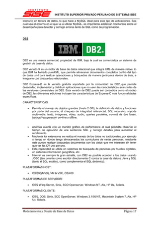INSTITUTO SUPERIOR PRIVADO PERUANO DE SISTEMAS SISE

intensivo en lectura de datos, lo que hace a MySQL ideal para este tipo de aplicaciones. Sea
cual sea el entorno en el que va a utilizar MySQL, es importante adelantar monitoreos sobre el
desempeño para detectar y corregir errores tanto de SQL como de programación.



DB2




DB2 es una marca comercial, propiedad de IBM, bajo la cual se comercializa un sistema de
gestión de base de datos.

DB2 versión 9 es un motor de base de datos relacional que integra XML de manera nativa, lo
que IBM ha llamado pureXML, que permite almacenar documentos completos dentro del tipo
de datos xml para realizar operaciones y búsquedas de manera jerárquica dentro de éste, e
integrarlo con búsquedas relacionales.

DB2 Express-C es la versión gratuita soportada por la comunidad de DB2 que permite
desarrollar, implementar y distribuir aplicaciones que no usen las características avanzadas de
las versiones comerciales de DB2. Esta versión de DB2 puede ser concebida como el núcleo
de DB2, las diferentes ediciones incluyen las características de Express-C más funcionalidades
específicas.

CARACTERISTICAS

    •   Permite el manejo de objetos grandes (hasta 2 GB), la definición de datos y funciones
        por parte del usuario, el chequeo de integridad referencial, SQL recursivo, soporte
        multimedia: texto, imágenes, video, audio; queries paralelos, commit de dos fases,
        backup/recuperación on−line y offline.


    •   Además cuenta con un monitor gráfico de performance el cual posibilita observar el
        tiempo de ejecución de una sentencia SQL y corregir detalles para aumentar el
        rendimiento.
    •   Mediante los extensores se realiza el manejo de los datos no tradicionales, por ejemplo
        si tengo un donde tengo almacenados los curriculums de varias personas, mediante
        este puedo realizar búsquedas documentos con los datos que me interesen sin tener
        que ver los CV uno por uno.
    •   Esta capacidad se utiliza en sistemas de búsqueda de personas por huellas digitales,
        en sistemas información geográfica, etc.
    •   Internet es siempre la gran estrella, con DB2 es posible acceder a los datos usando
        JDBC (tan potente como escribir directamente C contra la base de datos), Java y SQL
        (tanto el SQL estático, como complementa el SQL dinámico).

PLATAFORMAS HOST:

    •   OS/390(MVS), VM & VSE, OS/400

PLATAFORMAS DE SERVIDOR:

    •   OS/2 Warp Server, Sinix, SCO Openserver, Windows NT, Aix, HP Ux, Solaris.

PLATAFORMAS CLIENTE:

    •   OS/2, DOS, Sinix, SCO OpenServer, Windows 3.1/95/NT, Macintosh System 7, Aix, HP
        Ux, Solaris.



Modelamiento y Diseño de Base de Datos                                              Página 17
 