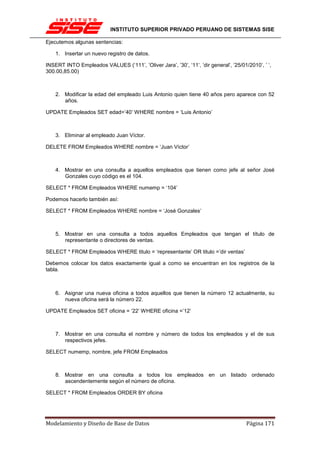 INSTITUTO SUPERIOR PRIVADO PERUANO DE SISTEMAS SISE

Ejecutemos algunas sentencias:

    1. Insertar un nuevo registro de datos.

INSERT INTO Empleados VALUES (‘111’, ’Oliver Jara’, ’30’, ‘11’, ’dir general’, ’25/01/2010’, ’ ‘,
300.00,85.00)



    2. Modificar la edad del empleado Luis Antonio quien tiene 40 años pero aparece con 52
       años.

UPDATE Empleados SET edad=’40’ WHERE nombre = ‘Luis Antonio’



    3. Eliminar al empleado Juan Víctor.

DELETE FROM Empleados WHERE nombre = ‘Juan Víctor’



    4. Mostrar en una consulta a aquellos empleados que tienen como jefe al señor José
       Gonzales cuyo código es el 104.

SELECT * FROM Empleados WHERE numemp = ‘104’

Podemos hacerlo también así:

SELECT * FROM Empleados WHERE nombre = ‘José Gonzales’



    5. Mostrar en una consulta a todos aquellos Empleados que tengan el título de
       representante o directores de ventas.

SELECT * FROM Empleados WHERE titulo = ‘representante’ OR titulo =’dir ventas’

Debemos colocar los datos exactamente igual a como se encuentran en los registros de la
tabla.



    6. Asignar una nueva oficina a todos aquellos que tienen la número 12 actualmente, su
       nueva oficina será la número 22.

UPDATE Empleados SET oficina = ‘22’ WHERE oficina =’12’



    7. Mostrar en una consulta el nombre y número de todos los empleados y el de sus
       respectivos jefes.

SELECT numemp, nombre, jefe FROM Empleados



    8. Mostrar en una consulta a todos los empleados en un listado ordenado
       ascendentemente según el número de oficina.

SELECT * FROM Empleados ORDER BY oficina




Modelamiento y Diseño de Base de Datos                                                Página 171
 