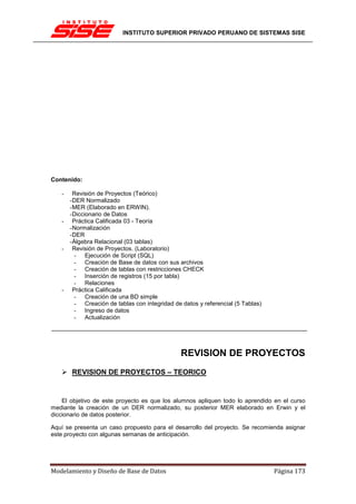 INSTITUTO SUPERIOR PRIVADO PERUANO DE SISTEMAS SISE




Contenido:

   -     Revisión de Proyectos (Teórico)
       - DER Normalizado
       - MER (Elaborado en ERWIN).
       - Diccionario de Datos
   -     Práctica Calificada 03 - Teoría
       - Normalización
       - DER
       - Álgebra Relacional (03 tablas)
   -     Revisión de Proyectos. (Laboratorio)
         - Ejecución de Script (SQL)
         - Creación de Base de datos con sus archivos
         - Creación de tablas con restricciones CHECK
         - Inserción de registros (15 por tabla)
         - Relaciones
   -     Práctica Calificada
         - Creación de una BD simple
         - Creación de tablas con integridad de datos y referencial (5 Tablas)
         - Ingreso de datos
         - Actualización




                                                REVISION DE PROYECTOS
       REVISION DE PROYECTOS – TEORICO


    El objetivo de este proyecto es que los alumnos apliquen todo lo aprendido en el curso
mediante la creación de un DER normalizado, su posterior MER elaborado en Erwin y el
diccionario de datos posterior.

Aquí se presenta un caso propuesto para el desarrollo del proyecto. Se recomienda asignar
este proyecto con algunas semanas de anticipación.




Modelamiento y Diseño de Base de Datos                                           Página 173
 