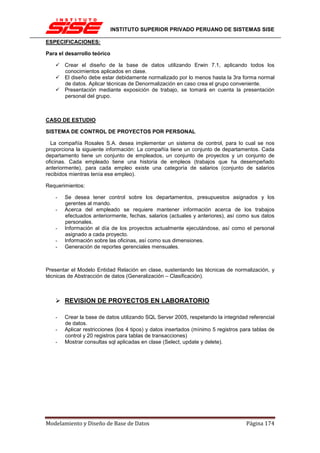 INSTITUTO SUPERIOR PRIVADO PERUANO DE SISTEMAS SISE

ESPECIFICACIONES:

Para el desarrollo teórico

       Crear el diseño de la base de datos utilizando Erwin 7.1, aplicando todos los
       conocimientos aplicados en clase.
       El diseño debe estar debidamente normalizado por lo menos hasta la 3ra forma normal
       de datos. Aplicar técnicas de Denormalización en caso crea el grupo conveniente.
       Presentación mediante exposición de trabajo, se tomará en cuenta la presentación
       personal del grupo.



CASO DE ESTUDIO

SISTEMA DE CONTROL DE PROYECTOS POR PERSONAL

  La compañía Rosales S.A. desea implementar un sistema de control, para lo cual se nos
proporciona la siguiente información: La compañía tiene un conjunto de departamentos. Cada
departamento tiene un conjunto de empleados, un conjunto de proyectos y un conjunto de
oficinas. Cada empleado tiene una historia de empleos (trabajos que ha desempeñado
anteriormente), para cada empleo existe una categoría de salarios (conjunto de salarios
recibidos mientras tenía ese empleo).

Requerimientos:

   -   Se desea tener control sobre los departamentos, presupuestos asignados y los
       gerentes al mando.
   -   Acerca del empleado se requiere mantener información acerca de los trabajos
       efectuados anteriormente, fechas, salarios (actuales y anteriores), así como sus datos
       personales.
   -   Información al día de los proyectos actualmente ejecutándose, así como el personal
       asignado a cada proyecto.
   -   Información sobre las oficinas, así como sus dimensiones.
   -   Generación de reportes gerenciales mensuales.



Presentar el Modelo Entidad Relación en clase, sustentando las técnicas de normalización, y
técnicas de Abstracción de datos (Generalización – Clasificación).



       REVISION DE PROYECTOS EN LABORATORIO

   -   Crear la base de datos utilizando SQL Server 2005, respetando la integridad referencial
       de datos.
   -   Aplicar restricciones (los 4 tipos) y datos insertados (mínimo 5 registros para tablas de
       control y 20 registros para tablas de transacciones)
   -   Mostrar consultas sql aplicadas en clase (Select, update y delete).




Modelamiento y Diseño de Base de Datos                                              Página 174
 