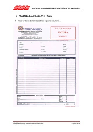 INSTITUTO SUPERIOR PRIVADO PERUANO DE SISTEMAS SISE



       PRACTICA CALIFICADA Nº 3 – Teoría

  1. Aplicar la técnica de normalización del siguiente documento…




Modelamiento y Diseño de Base de Datos                              Página 175
 