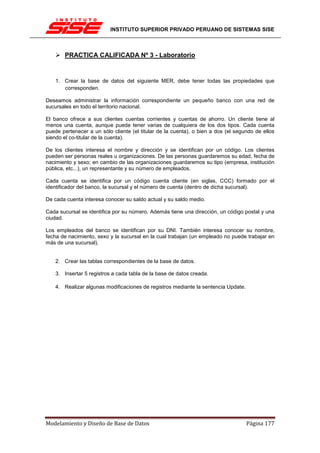 INSTITUTO SUPERIOR PRIVADO PERUANO DE SISTEMAS SISE



       PRACTICA CALIFICADA Nº 3 - Laboratorio


    1. Crear la base de datos del siguiente MER, debe tener todas las propiedades que
       corresponden.

Deseamos administrar la información correspondiente un pequeño banco con una red de
sucursales en todo el territorio nacional.

El banco ofrece a sus clientes cuentas corrientes y cuentas de ahorro. Un cliente tiene al
menos una cuenta, aunque puede tener varias de cualquiera de los dos tipos. Cada cuenta
puede pertenecer a un sólo cliente (el titular de la cuenta), o bien a dos (el segundo de ellos
siendo el co-titular de la cuenta).

De los clientes interesa el nombre y dirección y se identifican por un código. Los clientes
pueden ser personas reales u organizaciones. De las personas guardaremos su edad, fecha de
nacimiento y sexo; en cambio de las organizaciones guardaremos su tipo (empresa, institución
pública, etc...), un representante y su número de empleados.

Cada cuenta se identifica por un código cuenta cliente (en siglas, CCC) formado por el
identificador del banco, la sucursal y el número de cuenta (dentro de dicha sucursal).

De cada cuenta interesa conocer su saldo actual y su saldo medio.

Cada sucursal se identifica por su número. Además tiene una dirección, un código postal y una
ciudad.

Los empleados del banco se identifican por su DNI. También interesa conocer su nombre,
fecha de nacimiento, sexo y la sucursal en la cual trabajan (un empleado no puede trabajar en
más de una sucursal).


    2. Crear las tablas correspondientes de la base de datos.

    3. Insertar 5 registros a cada tabla de la base de datos creada.

    4. Realizar algunas modificaciones de registros mediante la sentencia Update.




Modelamiento y Diseño de Base de Datos                                              Página 177
 
