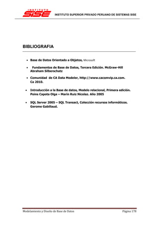 INSTITUTO SUPERIOR PRIVADO PERUANO DE SISTEMAS SISE




BIBLIOGRAFIA


  • Base de Datos Orientado a Objetos, Microsoft

  •    Fundamentos de Base de Datos, Tercera Edición. McGraw-Hill
      Abraham Silberschatz

  • Comunidad de CA Data Modeler, http://www.cacomvip.ca.com.
    Ca 2010.

  •   Introducción a la Base de datos, Modelo relacional, Primera edición.
      Poins Capota Olga – Marín Ruiz Nicolaz. Año 2005

  •   SQL Server 2005 – SQL Transact, Colección recursos informáticos.
      Gerome Gabillaud.




Modelamiento y Diseño de Base de Datos                              Página 178
 