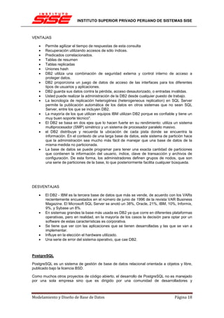INSTITUTO SUPERIOR PRIVADO PERUANO DE SISTEMAS SISE



VENTAJAS

   •   Permite agilizar el tiempo de respuestas de esta consulta
   •   Recuperación utilizando accesos de sólo índices.
   •   Predicados correlacionados.
   •   Tablas de resumen
   •   Tablas replicadas
   •   Uniones hash
   •   DB2 utiliza una combinación de seguridad externa y control interno de acceso a
       proteger datos.
   •   DB2 proporciona un juego de datos de acceso de las interfaces para los diferentes
       tipos de usuarios y aplicaciones.
   •   DB2 guarda sus datos contra la pérdida, acceso desautorizado, o entradas inválidas.
   •   Usted puede realizar la administración de la DB2 desde cualquier puesto de trabajo.
   •   La tecnología de replicación heterogénea (heterogeneous replication) en SQL Server
       permite la publicación automática de los datos en otros sistemas que no sean SQL
       Server, entre los que se incluyen DB2.
   •   La mayoría de los que utilizan equipos IBM utilizan DB2 porque es confiable y tiene un
       muy buen soporte técnico".
   •   El DB2 se basa en dos ejes que lo hacen fuerte en su rendimiento: utiliza un sistema
       multiprocesador (SMP) simétrico y un sistema de procesador paralelo masivo.
   •   el DB2 distribuye y recuerda la ubicación de cada pista donde se encuentra la
       información. En el contexto de una larga base de datos, este sistema de partición hace
       que la administración sea mucho más fácil de manejar que una base de datos de la
       misma medida no particionada.
   •   La base de datos se puede programar para tener una exacta cantidad de particiones
       que contienen la información del usuario, índice, clave de transacción y archivos de
       configuración. De esta forma, los administradores definen grupos de nodos, que son
       una serie de particiones de la base, lo que posteriormente facilita cualquier búsqueda.




DESVENTAJAS

   •   El DB2 - IBM es la tercera base de datos que más se vende, de acuerdo con los VARs
       recientemente encuestados en el número de junio de 1996 de la revista VAR Business
       Magazine. El Microsoft SQL Server se anotó un 38%, Oracle, 21%, IBM, 10%, Informix,
       9%, y Sybase un 8%.
   •   En sistemas grandes la base más usada es DB2 ya que corre en diferentes plataformas
       operativas, pero en realidad, en la mayoría de los casos la decisión para optar por un
       software de estas características es corporativa.
   •   Se tiene que ver con las aplicaciones que se tienen desarrolladas y las que se van a
       implementar.
   •   Influye en la elección el hardware utilizado.
   •   Una serie de error del sistema operativo, que cae DB2.



PostgreSQL

PostgreSQL es un sistema de gestión de base de datos relacional orientada a objetos y libre,
publicado bajo la licencia BSD.

Como muchos otros proyectos de código abierto, el desarrollo de PostgreSQL no es manejado
por una sola empresa sino que es dirigido por una comunidad de desarrolladores y



Modelamiento y Diseño de Base de Datos                                             Página 18
 