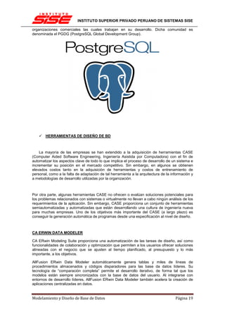 INSTITUTO SUPERIOR PRIVADO PERUANO DE SISTEMAS SISE

organizaciones comerciales las cuales trabajan en su desarrollo. Dicha comunidad es
denominada el PGDG (PostgreSQL Global Development Group).




       HERRAMIENTAS DE DISEÑO DE BD



    La mayoría de las empresas se han extendido a la adquisición de herramientas CASE
(Computer Aided Software Engineering, Ingeniería Asistida por Computadora) con el fin de
automatizar los aspectos clave de todo lo que implica el proceso de desarrollo de un sistema e
incrementar su posición en el mercado competitivo. Sin embargo, en algunos se obtienen
elevados costos tanto en la adquisición de herramientas y costos de entrenamiento de
personal, como a la falta de adaptación de tal herramienta a la arquitectura de la información y
a metodologías de desarrollo utilizadas por la organización.



Por otra parte, algunas herramientas CASE no ofrecen o evalúan soluciones potenciales para
los problemas relacionados con sistemas o virtualmente no llevan a cabo ningún análisis de los
requerimientos de la aplicación. Sin embargo, CASE proporciona un conjunto de herramientas
semiautomatizadas y automatizadas que están desarrollando una cultura de ingeniería nueva
para muchas empresas. Uno de los objetivos más importante del CASE (a largo plazo) es
conseguir la generación automática de programas desde una especificación al nivel de diseño.



CA ERWIN DATA MODELER

CA ERwin Modeling Suite proporciona una automatización de las tareas de diseño, así como
funcionalidades de colaboración y optimización que permiten a los usuarios ofrecer soluciones
alineadas con el negocio que se ajusten al tiempo planificado, al presupuesto y lo más
importante, a los objetivos.

AllFusion ERwin Data Modeler automáticamente genera tablas y miles de líneas de
procedimientos almacenados y códigos disparadores para las base da datos líderes. Su
tecnología de “comparación completa” permite el desarrollo iterativo, de forma tal que los
modelos están siempre sincronizados con la base de datos del usuario. Al integrarse con
entornos de desarrollo líderes, AllFusion ERwin Data Modeler también acelera la creación de
aplicaciones centralizadas en datos.


Modelamiento y Diseño de Base de Datos                                               Página 19
 