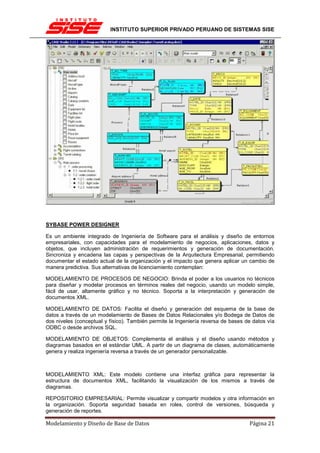 INSTITUTO SUPERIOR PRIVADO PERUANO DE SISTEMAS SISE




SYBASE POWER DESIGNER

Es un ambiente integrado de Ingeniería de Software para el análisis y diseño de entornos
empresariales, con capacidades para el modelamiento de negocios, aplicaciones, datos y
objetos, que incluyen administración de requerimientos y generación de documentación.
Sincroniza y encadena las capas y perspectivas de la Arquitectura Empresarial, permitiendo
documentar el estado actual de la organización y el impacto que genera aplicar un cambio de
manera predictiva. Sus alternativas de licenciamiento contemplan:

MODELAMIENTO DE PROCESOS DE NEGOCIO: Brinda el poder a los usuarios no técnicos
para diseñar y modelar procesos en términos reales del negocio, usando un modelo simple,
fácil de usar, altamente gráfico y no técnico. Soporta a la interpretación y generación de
documentos XML.

MODELAMIENTO DE DATOS: Facilita el diseño y generación del esquema de la base de
datos a través de un modelamiento de Bases de Datos Relacionales y/o Bodega de Datos de
dos niveles (conceptual y físico). También permite la Ingeniería reversa de bases de datos vía
ODBC o desde archivos SQL.

MODELAMIENTO DE OBJETOS: Complementa el análisis y el diseño usando métodos y
diagramas basados en el estándar UML. A partir de un diagrama de clases, automáticamente
genera y realiza ingeniería reversa a través de un generador personalizable.



MODELAMIENTO XML: Este modelo contiene una interfaz gráfica para representar la
estructura de documentos XML, facilitando la visualización de los mismos a través de
diagramas.

REPOSITORIO EMPRESARIAL: Permite visualizar y compartir modelos y otra información en
la organización. Soporta seguridad basada en roles, control de versiones, búsqueda y
generación de reportes.

Modelamiento y Diseño de Base de Datos                                             Página 21
 