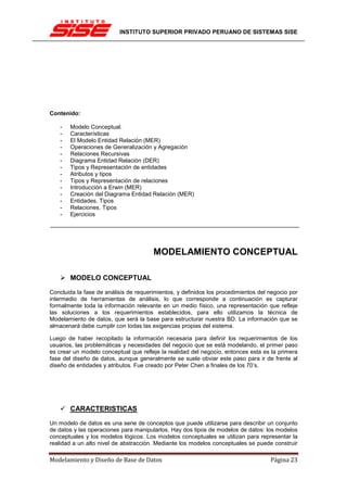 INSTITUTO SUPERIOR PRIVADO PERUANO DE SISTEMAS SISE




Contenido:

    -   Modelo Conceptual.
    -   Características
    -   El Modelo Entidad Relación (MER)
    -   Operaciones de Generalización y Agregación
    -   Relaciones Recursivas
    -   Diagrama Entidad Relación (DER)
    -   Tipos y Representación de entidades
    -   Atributos y tipos
    -   Tipos y Representación de relaciones
    -   Introducción a Erwin (MER)
    -   Creación del Diagrama Entidad Relación (MER)
    -   Entidades. Tipos
    -   Relaciones. Tipos
    -   Ejercicios




                                       MODELAMIENTO CONCEPTUAL

        MODELO CONCEPTUAL

Concluida la fase de análisis de requerimientos, y definidos los procedimientos del negocio por
intermedio de herramientas de análisis, lo que corresponde a continuación es capturar
formalmente toda la información relevante en un medio físico, una representación que refleje
las soluciones a los requerimientos establecidos, para ello utilizamos la técnica de
Modelamiento de datos, que será la base para estructurar nuestra BD. La información que se
almacenará debe cumplir con todas las exigencias propias del sistema.

Luego de haber recopilado la información necesaria para definir los requerimientos de los
usuarios, las problemáticas y necesidades del negocio que se está modelando, el primer paso
es crear un modelo conceptual que refleje la realidad del negocio, entonces esta es la primera
fase del diseño de datos, aunque generalmente se suele obviar este paso para ir de frente al
diseño de entidades y atributos. Fue creado por Peter Chen a finales de los 70’s.




        CARACTERISTICAS
Un modelo de datos es una serie de conceptos que puede utilizarse para describir un conjunto
de datos y las operaciones para manipularlos. Hay dos tipos de modelos de datos: los modelos
conceptuales y los modelos lógicos. Los modelos conceptuales se utilizan para representar la
realidad a un alto nivel de abstracción. Mediante los modelos conceptuales se puede construir

Modelamiento y Diseño de Base de Datos                                              Página 23
 