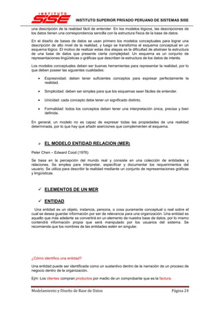 INSTITUTO SUPERIOR PRIVADO PERUANO DE SISTEMAS SISE

una descripción de la realidad fácil de entender. En los modelos lógicos, las descripciones de
los datos tienen una correspondencia sencilla con la estructura física de la base de datos.

En el diseño de bases de datos se usan primero los modelos conceptuales para lograr una
descripción de alto nivel de la realidad, y luego se transforma el esquema conceptual en un
esquema lógico. El motivo de realizar estas dos etapas es la dificultad de abstraer la estructura
de una base de datos que presente cierta complejidad. Un esquema es un conjunto de
representaciones lingüísticas o gráficas que describen la estructura de los datos de interés.

Los modelos conceptuales deben ser buenas herramientas para representar la realidad, por lo
que deben poseer las siguientes cualidades:

    •   Expresividad: deben tener suficientes conceptos para expresar perfectamente la
        realidad.

    •   Simplicidad: deben ser simples para que los esquemas sean fáciles de entender.

    •   Unicidad: cada concepto debe tener un significado distinto.

    •   Formalidad: todos los conceptos deben tener una interpretación única, precisa y bien
        definida.

En general, un modelo no es capaz de expresar todas las propiedades de una realidad
determinada, por lo que hay que añadir aserciones que complementen el esquema.



        EL MODELO ENTIDAD RELACION (MER)

Peter Chen – Edward Cood (1976)

Se basa en la percepción del mundo real y consiste en una colección de entidades y
relaciones. Se emplea para interpretar, especificar y documentar los requerimientos del
usuario. Se utiliza para describir la realidad mediante un conjunto de representaciones gráficas
y lingüísticas.



        ELEMENTOS DE UN MER

        ENTIDAD
  Una entidad es un objeto, instancia, persona, o cosa puramente conceptual o real sobre el
cual se desea guardar información por ser de relevancia para una organización. Una entidad es
aquello que más adelante se convertirá en un elemento de nuestra base de datos, por lo mismo
contendrá información propia que será manipulado por los usuarios del sistema. Se
recomienda que los nombres de las entidades estén en singular.




¿Cómo identifico una entidad?

Una entidad puede ser identificada como un sustantivo dentro de la narración de un proceso de
negocio dentro de la organización.

Ejm: Los clientes compran productos por medio de un comprobante que es la factura.


Modelamiento y Diseño de Base de Datos                                                Página 24
 