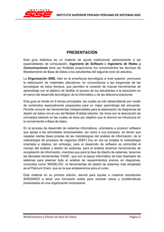 INSTITUTO SUPERIOR PRIVADO PERUANO DE SISTEMAS SISE




                                PRESENTACIÓN
Esta guía didáctica es un material de ayuda institucional, perteneciente a las
especialidades de computación, Ingeniería de Software e Ingeniería de Redes y
Comunicaciones tiene por finalidad proporcionar los conocimientos las técnicas de
Modelamiento de Base de Datos a los estudiantes del segundo ciclo de estudios.

La Organización SISE, líder en la enseñanza tecnológica a nivel superior, promueve
la elaboración de materiales educativos, en concordancia a las exigencias de las
tecnologías de estos tiempos, que permiten la creación de nuevas herramientas de
aprendizaje con el objetivo de facilitar el acceso de los estudiantes a la educación en
el marco del desarrollo tecnológico de la informática u de las telecomunicaciones.

Esta guía se divide en 9 temas principales, las cuales se irán desarrollando por medio
de contenidos especialmente preparados para un mejor aprendizaje del educando.
Permite conocer las herramientas indispensables para la elaboración de diagramas de
diseño de datos con el uso del Modelo Entidad relación. Se inicia con la descripción de
conceptos básicos en las cuales se tiene por objetivo que el alumno se introduzca en
lo concerniente a Base de datos.

En el proceso de desarrollo de sistemas informáticos, orientados a producir software
que apoye a las actividades empresariales, así como a sus procesos, se tienen que
respetar ciertas fases propias de las metodologías del análisis de información, de la
metodología de procesos de negocios (IDEF) hoy en día se emplea la metodología
orientada a objetos, sin embargo, para el desarrollo de software es primordial el
manejo del análisis y diseño de sistemas, para el análisis tenemos herramientas de
recopilación de información, mientras que para la fase de diseño de sistemas, tenemos
las llamadas herramientas ‘CASE’, que son el apoyo informático de todo diseñador de
sistemas para plasmar todo el análisis de requerimientos previos en diagramas,
conocidos como ‘MODELOS’, la herramientas de diseño de sistemas más empleado
es el Platinum Erwin, que es la que emplearemos para el curso.

Este material en su primera edición, servirá para ayudar a nuestros estudiantes
SISESINOS a tener una formación solida para resolver casos y problemáticas
presentados en una organización empresarial.




Modelamiento y Diseño de Base de Datos                                        Página 3
 
