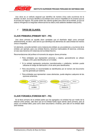 INSTITUTO SUPERIOR PRIVADO PERUANO DE SISTEMAS SISE



  Una clave es un atributo especial que identifica de manera única cada ocurrencia de la
entidad, es decir, es el que identifica a la entidad como única e irrepetible en el universo que es
el proceso de negocio. No puede existir dos valores iguales para clave de la entidad, ya que se
estaría infringiendo la integridad referencial de los datos (más adelante detallaré este punto).



           TIPOS DE CLAVES:


CLAVE PRIMARIA (PRIMARY KEY – PK)
  Una clave primaria es aquella clave candidata que el diseñador eligió como principal
arbitrariamente, es decir, esta será la que identifique los elementos de cada entidad de manera
única e irrepetible.

Un elemento, conocido también como instancia de entidad, es una existencia u ocurrencia de la
entidad, por ejemplo, para una entidad Alumno, tenemos matriculados 20 alumnos, entonces
en ese caso tenemos 20 instancias de la entidad Alumno.

Recomendaciones del profesor al momento de asignar claves primarias:

           Para entidades que representen personas u objetos, generalmente se utilizan
            códigos o ID’s para identificarlos en el modelo.

           Si la entidad representa productos manufacturados o artefactos, también puede
            utilizarse el código de fabricación o # de serie para identificarlos.

           Para documentos, lo recomendable es identificarlos por el número del documento
            que fue generado por sistema.

           Para entidades que representen cosas abstractas, puede elegirse cualquiera de las
            opciones anteriores.




CLAVE FORANEA (FOREIGN KEY – FK)
  Es la llave primaria de la entidad padre que fue agregada a la entidad hijo por medio de la
relación entra ambas, vale decir que en la entidad fuerte sigue siendo clave primaria, pero al
pasar a la entidad débil, pasa como clave secundaria o foránea, pero sólo en la entidad débil
será foránea.




Modelamiento y Diseño de Base de Datos                                                  Página 30
 
