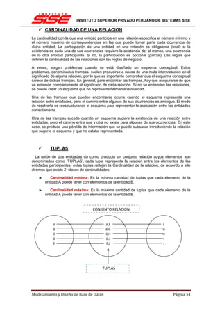 INSTITUTO SUPERIOR PRIVADO PERUANO DE SISTEMAS SISE

       CARDINALIDAD DE UNA RELACION
La cardinalidad con la que una entidad participa en una relación especifica el número mínimo y
el número máximo de correspondencias en las que puede tomar parte cada ocurrencia de
dicha entidad. La participación de una entidad en una relación es obligatoria (total) si la
existencia de cada una de sus ocurrencias requiere la existencia de, al menos, una ocurrencia
de la otra entidad participante. Si no, la participación es opcional (parcial). Las reglas que
definen la cardinalidad de las relaciones son las reglas de negocio.

A veces, surgen problemas cuando se está diseñado un esquema conceptual. Estos
problemas, denominados trampas, suelen producirse a causa de una mala interpretación en el
significado de alguna relación, por lo que es importante comprobar que el esquema conceptual
carece de dichas trampas. En general, para encontrar las trampas, hay que asegurarse de que
se entiende completamente el significado de cada relación. Si no se entienden las relaciones,
se puede crear un esquema que no represente fielmente la realidad.

Una de las trampas que pueden encontrarse ocurre cuando el esquema representa una
relación entre entidades, pero el camino entre algunas de sus ocurrencias es ambiguo. El modo
de resolverla es reestructurando el esquema para representar la asociación entre las entidades
correctamente.

Otra de las trampas sucede cuando un esquema sugiere la existencia de una relación entre
entidades, pero el camino entre una y otra no existe para algunas de sus ocurrencias. En este
caso, se produce una pérdida de información que se puede subsanar introduciendo la relación
que sugería el esquema y que no estaba representada.



           TUPLAS
  La unión de dos entidades da como producto un conjunto relación cuyos elementos son
denominados como ‘TUPLAS’, cada tupla representa la relación entre los elementos de las
entidades participantes, estas tuplas reflejan la Cardinalidad de la relación, de acuerdo a ello
diremos que existe 2 clases de cardinalidades:

           Cardinalidad mínima: Es la mínima cantidad de tuplas que cada elemento de la
        entidad A puede tener con elementos de la entidad B.

           Cardinalidad máxima: Es la máxima cantidad de tuplas que cada elemento de la
        entidad A puede tener con elementos de la entidad B.



                                    CONJUNTO RELACION


            A                               A,F                                F
            B                               B,G                                G
            C                               C,H                                H
            D                               D,I                                I
            E                               E,J                                J




                                          TUPLAS




Modelamiento y Diseño de Base de Datos                                               Página 34
 