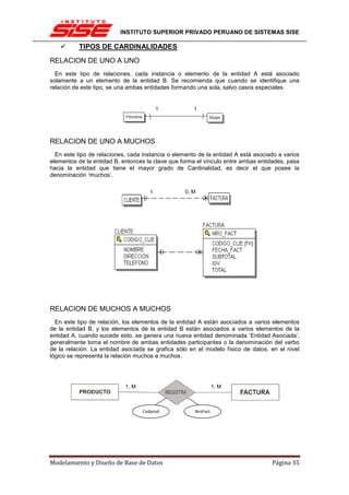 INSTITUTO SUPERIOR PRIVADO PERUANO DE SISTEMAS SISE

          TIPOS DE CARDINALIDADES
RELACION DE UNO A UNO
  En este tipo de relaciones, cada instancia o elemento de la entidad A está asociado
solamente a un elemento de la entidad B. Se recomienda que cuando se identifique una
relación de este tipo, se una ambas entidades formando una sola, salvo casos especiales.


                                          1           1




RELACION DE UNO A MUCHOS
  En este tipo de relaciones, cada instancia o elemento de la entidad A está asociado a varios
elementos de la entidad B, entonces la clave que forma el vínculo entre ambas entidades, pasa
hacia la entidad que tiene el mayor grado de Cardinalidad, es decir el que posee la
denominación ‘muchos’.

                                      1           0, M




RELACION DE MUCHOS A MUCHOS
  En este tipo de relación, los elementos de la entidad A están asociados a varios elementos
de la entidad B, y los elementos de la entidad B están asociados a varios elementos de la
entidad A, cuando sucede esto, se genera una nueva entidad denominada ‘Entidad Asociada’,
generalmente toma el nombre de ambas entidades participantes o la denominación del verbo
de la relación. La entidad asociada se grafica sólo en el modelo físico de datos, en el nivel
lógico se representa la relación muchos a muchos.




                            1, M                                1, M



                                   Codprod            NroFact




Modelamiento y Diseño de Base de Datos                                             Página 35
 