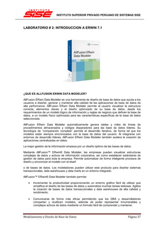 INSTITUTO SUPERIOR PRIVADO PERUANO DE SISTEMAS SISE



LABORATORIO # 2: INTRODUCCION A ERWIN 7.1




¿QUE ES ALLFUSION ERWIN DATA MODELER?

AllFusion ERwin Data Modeler es una herramienta de diseño de base de datos que ayuda a los
usuarios a diseñar, generar y mantener alta calidad de las aplicaciones de base de datos de
alta performance. AllFusion ERwin Data Modeler permite al usuario visualizar la estructura
correcta, elementos claves y el diseño optimizado de su base de datos, desde los
requerimientos de un modelo lógico de información y reglas de negocio que definen la base de
datos, a un modelo físico optimizado para las características específicas de la base de datos
seleccionada.

AllFusion ERwin Data Modeler automáticamente genera tablas y miles de líneas de
procedimientos almacenados y códigos disparadores para las base da datos líderes. Su
tecnología de “comparación completa” permite el desarrollo iterativo, de forma tal que los
modelos están siempre sincronizados con la base de datos del usuario. Al integrarse con
entornos de desarrollo líderes, AllFusion ERwin Data Modeler también acelera la creación de
aplicaciones centralizadas en datos.

La mejor gestión de la información empieza por un diseño óptimo de las bases de datos.

Mediante AllFusion™ ERwin® Data Modeler, las empresas pueden visualizar estructuras
complejas de datos y activos de información corporativa, así como establecer estándares de
gestión de datos para toda la empresa. Permite automatizar de forma inteligente procesos de
diseño y sincronizar el modelo con el diseñ

o de bases de datos. Los modeladores pueden utilizar este producto para diseñar sistemas
transaccionales, data warehouses y data marts en un entorno integrado.

AllFusion™ ERwin® Data Modeler también permite:

   •   Incrementar la productividad proporcionando un entorno gráfico fácil de utilizar que
       simplifica el diseño de las bases de datos y automatiza muchas tareas tediosas. Agiliza
       la creación de bases de datos transaccionales y data warehouses de alta calidad y
       rendimiento.

   •   Comunicarse de forma más eficaz permitiendo que los DBA y desarrolladores
       compartan y reutilicen modelos, además de poder representar innumerables y
       complejos activos de datos mediante un formato fácil de comprender y mantener.



Modelamiento y Diseño de Base de Datos                                             Página 37
 