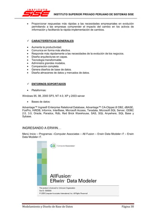 INSTITUTO SUPERIOR PRIVADO PERUANO DE SISTEMAS SISE


   •   Proporcionar respuestas más rápidas a las necesidades empresariales en evolución
       permitiendo a las empresas comprender el impacto del cambio en los activos de
       información y facilitando la rápida implementación de cambios.



       CARACTERÍSTICAS GENERALES

   •   Aumenta la productividad.
   •   Comunica en forma más efectiva.
   •   Responde más rápidamente a las necesidades de la evolución de los negocios.
   •   Diseña arquitecturas en capas.
   •   Tecnología transformable.
   •   Administra grandes modelos.
   •   Comparación completa.
   •   Genera diseños de base de datos.
   •   Diseña almacenes de datos y mercados de datos.



       ENTORNOS SOPORTADOS

   •   Plataformas:

Windows 95, 98, 2000 SP3, NT 4.0, XP y 2003 server

   •   Bases de datos:

Advantage™ Ingres® Enterprise Relational Database, Advantage™ CA-Clipper,® DB2, dBASE,
FoxPro, HiRDB, Informix, InterBase, Microsoft Access, Teradata, Microsoft SQL Server, ODBC
2.0, 3.0, Oracle, Paradox, Rdb, Red Brick Warehouse, SAS, SQL Anywhere, SQL Base y
Sybase.



INGRESANDO A ERWIN…
Menú Inicio – Programas –Computer Associates – All Fusion – Erwin Data Modeler r7 – Erwin
Data Modeler r7.




Modelamiento y Diseño de Base de Datos                                          Página 38
 