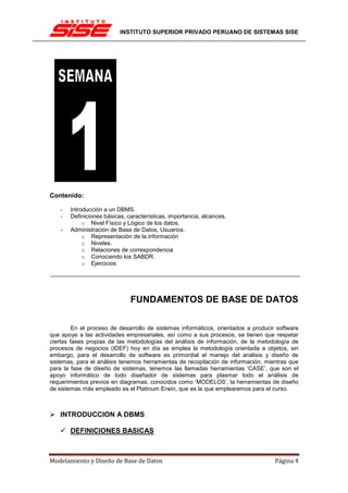 INSTITUTO SUPERIOR PRIVADO PERUANO DE SISTEMAS SISE




Contenido:

   -   Introducción a un DBMS.
   -   Definiciones básicas, características, importancia, alcances.
            o Nivel Físico y Lógico de los datos.
   -   Administración de Base de Datos, Usuarios.
            o Representación de la información
            o Niveles.
            o Relaciones de correspondencia
            o Conociendo los SABDR.
            o Ejercicios




                              FUNDAMENTOS DE BASE DE DATOS

         En el proceso de desarrollo de sistemas informáticos, orientados a producir software
que apoye a las actividades empresariales, así como a sus procesos, se tienen que respetar
ciertas fases propias de las metodologías del análisis de información, de la metodología de
procesos de negocios (IDEF) hoy en día se emplea la metodología orientada a objetos, sin
embargo, para el desarrollo de software es primordial el manejo del análisis y diseño de
sistemas, para el análisis tenemos herramientas de recopilación de información, mientras que
para la fase de diseño de sistemas, tenemos las llamadas herramientas ‘CASE’, que son el
apoyo informático de todo diseñador de sistemas para plasmar todo el análisis de
requerimientos previos en diagramas, conocidos como ‘MODELOS’, la herramientas de diseño
de sistemas más empleado es el Platinum Erwin, que es la que emplearemos para el curso.



   INTRODUCCION A DBMS

       DEFINICIONES BASICAS



Modelamiento y Diseño de Base de Datos                                              Página 4
 