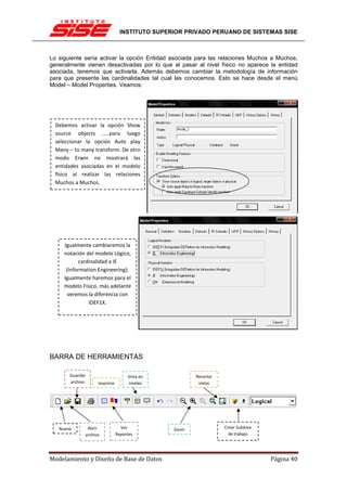 INSTITUTO SUPERIOR PRIVADO PERUANO DE SISTEMAS SISE



Lo siguiente sería activar la opción Entidad asociada para las relaciones Muchos a Muchos,
generalmente vienen desactivadas por lo que al pasar al nivel físico no aparece la entidad
asociada, tenemos que activarla. Además debemos cambiar la metodología de información
para que presente las cardinalidades tal cual las conocemos. Esto se hace desde el menú
Model – Model Properties. Veamos:




  Debemos activar la opción Show
  source objects …..para luego
  seleccionar la opción Auto play
  Many – to many transform. De otro
  modo Erwin no mostrará las
  entidades asociadas en el modelo
  físico al realizar las relaciones
  Muchos a Muchos.




     Igualmente cambiaremos la
     notación del modelo Lógico,
           cardinalidad a IE
      (Information Engineering).
     Igualmente haremos para el
     modelo Físico, más adelante
       veremos la diferencia con
               IDEF1X.




BARRA DE HERRAMIENTAS

       Guardar                     Vista en           Recortar
       archivo     Imprimir        niveles             vistas




   Nuevo      Abrir             Ver            Zoom              Crear Subárea
             archivo          Reportes                             de trabajo




Modelamiento y Diseño de Base de Datos                                           Página 40
 