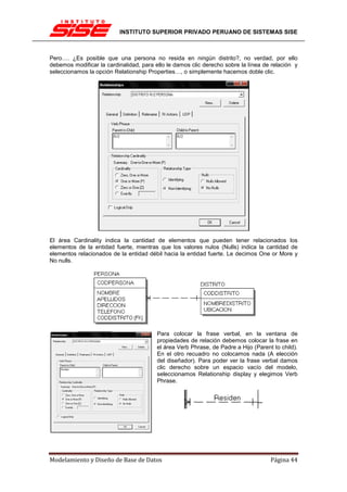 INSTITUTO SUPERIOR PRIVADO PERUANO DE SISTEMAS SISE



Pero…. ¿Es posible que una persona no resida en ningún distrito?, no verdad, por ello
debemos modificar la cardinalidad, para ello le damos clic derecho sobre la línea de relación y
seleccionamos la opción Relationship Properties…, o simplemente hacemos doble clic.




El área Cardinality indica la cantidad de elementos que pueden tener relacionados los
elementos de la entidad fuerte, mientras que los valores nulos (Nulls) indica la cantidad de
elementos relacionados de la entidad débil hacia la entidad fuerte. Le decimos One or More y
No nulls.




                                         Para colocar la frase verbal, en la ventana de
                                         propiedades de relación debemos colocar la frase en
                                         el área Verb Phrase, de Padre a Hijo (Parent to child).
                                         En el otro recuadro no colocamos nada (A elección
                                         del diseñador). Para poder ver la frase verbal damos
                                         clic derecho sobre un espacio vacío del modelo,
                                         seleccionamos Relationship display y elegimos Verb
                                         Phrase.




Modelamiento y Diseño de Base de Datos                                               Página 44
 