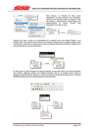 INSTITUTO SUPERIOR PRIVADO PERUANO DE SISTEMAS SISE



                                            Para colocar un símbolo de llave como
                                            identificador de clave primaria a las entidades,
                                            hacemos clic derecho sobre un espacio vacío
                                            del modelo y seleccionamos Entity display, ahí
                                            seleccionamos      la  opción    Primary    Key
                                            Designator. Con esto se verá…




Veamos otro caso, ¿Cuál es la cardinalidad en la relación entre una entidad Padres y una
entidad hijos? Una persona tiene máximo dos padres, mientras que los padres pueden tener
muchos hijos, entonces nos encontramos ante una relación de Muchos a Muchos. Utilizamos la
herramienta Many to many relationship…




En este caso no existe traspaso de claves primarias, ya que esto indica que ambas entidades
son Fuertes, debiendo crearse una entidad asociada, esto en el modelo Físico. Erwin lo
agregará automáticamente siempre y cuando la hayamos previamente activado en la ventana
Model Properties del menú Model (explicado anteriormente).




Modelamiento y Diseño de Base de Datos                                           Página 45
 