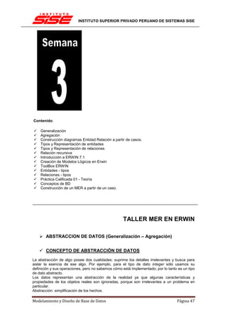 INSTITUTO SUPERIOR PRIVADO PERUANO DE SISTEMAS SISE




Contenido:

    Generalización
    Agregación
    Construcción diagramas Entidad Relación a partir de casos.
    Tipos y Representación de entidades
    Tipos y Representación de relaciones.
    Relación recursiva
    Introducción a ERWIN 7.1
    Creación de Modelos Lógicos en Erwin
    ToolBox ERWIN
    Entidades - tipos
    Relaciones - tipos
    Práctica Calificada 01 - Teoría
    Conceptos de BD
    Construcción de un MER a partir de un caso.




                                                   TALLER MER EN ERWIN

       ABSTRACCION DE DATOS (Generalización – Agregación)


       CONCEPTO DE ABSTRACCIÓN DE DATOS
La abstracción de algo posee dos cualidades: suprime los detalles irrelevantes y busca para
aislar la esencia de ese algo. Por ejemplo, para el tipo de dato integer sólo usamos su
definición y sus operaciones, pero no sabemos cómo está implementado; por lo tanto es un tipo
de dato abstracto.
Los datos representan una abstracción de la realidad ya que algunas características y
propiedades de los objetos reales son ignoradas, porque son irrelevantes a un problema en
particular.
Abstracción: simplificación de los hechos.

Modelamiento y Diseño de Base de Datos                                            Página 47
 