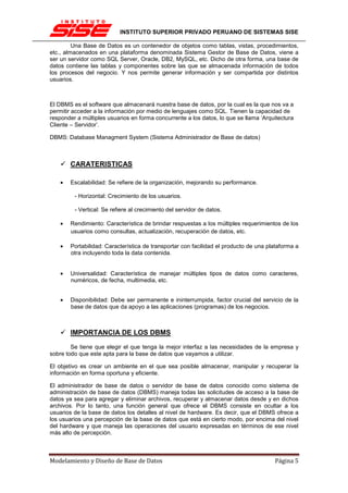 INSTITUTO SUPERIOR PRIVADO PERUANO DE SISTEMAS SISE

         Una Base de Datos es un contenedor de objetos como tablas, vistas, procedimientos,
etc., almacenados en una plataforma denominada Sistema Gestor de Base de Datos, viene a
ser un servidor como SQL Server, Oracle, DB2, MySQL, etc. Dicho de otra forma, una base de
datos contiene las tablas y componentes sobre las que se almacenada información de todos
los procesos del negocio. Y nos permite generar información y ser compartida por distintos
usuarios.



El DBMS es el software que almacenará nuestra base de datos, por la cual es la que nos va a
permitir acceder a la información por medio de lenguajes como SQL. Tienen la capacidad de
responder a múltiples usuarios en forma concurrente a los datos, lo que se llama ‘Arquitectura
Cliente – Servidor’.

DBMS: Database Managment System (Sistema Administrador de Base de datos)



        CARATERISTICAS

    •   Escalabilidad: Se refiere de la organización, mejorando su performance.

         - Horizontal: Crecimiento de los usuarios.

         - Vertical: Se refiere al crecimiento del servidor de datos.

    •   Rendimiento: Característica de brindar respuestas a los múltiples requerimientos de los
        usuarios como consultas, actualización, recuperación de datos, etc.

    •   Portabilidad: Característica de transportar con facilidad el producto de una plataforma a
        otra incluyendo toda la data contenida.


    •   Universalidad: Característica de manejar múltiples tipos de datos como caracteres,
        numéricos, de fecha, multimedia, etc.


    •   Disponibilidad: Debe ser permanente e ininterrumpida, factor crucial del servicio de la
        base de datos que da apoyo a las aplicaciones (programas) de los negocios.



        IMPORTANCIA DE LOS DBMS
        Se tiene que elegir el que tenga la mejor interfaz a las necesidades de la empresa y
sobre todo que este apta para la base de datos que vayamos a utilizar.

El objetivo es crear un ambiente en el que sea posible almacenar, manipular y recuperar la
información en forma oportuna y eficiente.

El administrador de base de datos o servidor de base de datos conocido como sistema de
administración de base de datos (DBMS) maneja todas las solicitudes de acceso a la base de
datos ya sea para agregar y eliminar archivos, recuperar y almacenar datos desde y en dichos
archivos. Por lo tanto, una función general que ofrece el DBMS consiste en ocultar a los
usuarios de la base de datos los detalles al nivel de hardware. Es decir, que el DBMS ofrece a
los usuarios una percepción de la base de datos que está en cierto modo, por encima del nivel
del hardware y que maneja las operaciones del usuario expresadas en términos de ese nivel
más alto de percepción.



Modelamiento y Diseño de Base de Datos                                                 Página 5
 