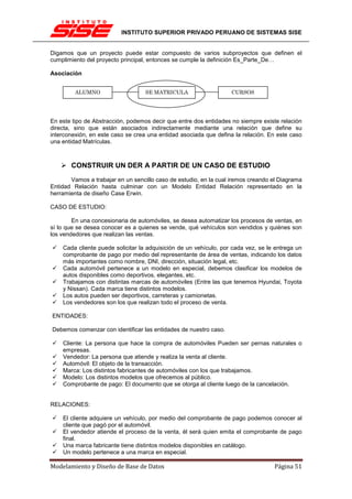 INSTITUTO SUPERIOR PRIVADO PERUANO DE SISTEMAS SISE


Digamos que un proyecto puede estar compuesto de varios subproyectos que definen el
cumplimiento del proyecto principal, entonces se cumple la definición Es_Parte_De…

Asociación


         ALUMNO                    SE MATRICULA                    CURSOS




En este tipo de Abstracción, podemos decir que entre dos entidades no siempre existe relación
directa, sino que están asociados indirectamente mediante una relación que define su
interconexión, en este caso se crea una entidad asociada que defina la relación. En este caso
una entidad Matrículas.



       CONSTRUIR UN DER A PARTIR DE UN CASO DE ESTUDIO
       Vamos a trabajar en un sencillo caso de estudio, en la cual iremos creando el Diagrama
Entidad Relación hasta culminar con un Modelo Entidad Relación representado en la
herramienta de diseño Case Erwin.

CASO DE ESTUDIO:

        En una concesionaria de automóviles, se desea automatizar los procesos de ventas, en
sí lo que se desea conocer es a quienes se vende, qué vehículos son vendidos y quiénes son
los vendedores que realizan las ventas.

    Cada cliente puede solicitar la adquisición de un vehículo, por cada vez, se le entrega un
    comprobante de pago por medio del representante de área de ventas, indicando los datos
    más importantes como nombre, DNI, dirección, situación legal, etc.
    Cada automóvil pertenece a un modelo en especial, debemos clasificar los modelos de
    autos disponibles como deportivos, elegantes, etc.
    Trabajamos con distintas marcas de automóviles (Entre las que tenemos Hyundai, Toyota
    y Nissan). Cada marca tiene distintos modelos.
    Los autos pueden ser deportivos, carreteras y camionetas.
    Los vendedores son los que realizan todo el proceso de venta.

ENTIDADES:

Debemos comenzar con identificar las entidades de nuestro caso.

    Cliente: La persona que hace la compra de automóviles Pueden ser pernas naturales o
    empresas.
    Vendedor: La persona que atiende y realiza la venta al cliente.
    Automóvil: El objeto de la transacción.
    Marca: Los distintos fabricantes de automóviles con los que trabajamos.
    Modelo: Los distintos modelos que ofrecemos al público.
    Comprobante de pago: El documento que se otorga al cliente luego de la cancelación.


RELACIONES:

    El cliente adquiere un vehículo, por medio del comprobante de pago podemos conocer al
    cliente que pagó por el automóvil.
    El vendedor atiende el proceso de la venta, él será quien emita el comprobante de pago
    final.
    Una marca fabricante tiene distintos modelos disponibles en catálogo.
    Un modelo pertenece a una marca en especial.

Modelamiento y Diseño de Base de Datos                                             Página 51
 