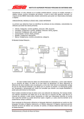 INSTITUTO SUPERIOR PRIVADO PERUANO DE SISTEMAS SISE


Actualmente, el más utilizado es el modelo entidad-relación, aunque el modelo orientado a
objetos incluye muchos conceptos del anterior, y poco a poco está ganando mercado. La
mayoría de las BBDD relacionales añaden extensiones para poder ser relacionales-orientadas
a objetos.

CREACIÓN DEL MODELO LÓGICO DEL CASO ANTERIOR

Lo primero que debemos hacer es identificar los atributos de las entidades, colocándoles los
atributos que serán las claves primarias.

    Cliente: Códigoclie, nombre apellidos, dirección, DNI, situación.
    Vendedor: Codigovend, nombre, apellidos, dirección, fecha_ingreso.
    Automóvil: Codigoauto, año, precio, stock.
    Comprobante: numero, fecha_emisión.
    Modelo: Codigomod, descripción.
    Marca: Codigomarca, nombre, procedencia, categoría.

El Modelo Entidad Relación…




        En este modelo todos los datos son almacenados en relaciones, y como cada relación
es un conjunto de datos, el orden en el que estos se almacenen no tiene relevancia (a
diferencia de otros modelos como el jerárquico y el de red). Esto tiene la considerable ventaja
de que es más fácil de entender y de utilizar por un usuario no experto. La información puede
ser recuperada o almacenada por medio de consultas que ofrecen una amplia flexibilidad y
poder para administrar la información.

Este modelo considera la base de datos como una colección de relaciones. De manera simple,
una relación representa una tabla que no es más que un conjunto de filas, cada fila es un
conjunto de campos y cada campo representa un valor que interpretado describe el mundo
real. Cada fila también se puede denominar tupla o registro y a cada columna también se le
puede llamar campo o atributo.

Para manipular la información utilizamos un lenguaje relacional, actualmente se cuenta con dos
lenguajes formales el Álgebra relacional y el Cálculo relacional. El Álgebra relacional permite
describir la forma de realizar una consulta, en cambio, el Cálculo relacional sólo indica lo que
se desea devolver.

Modelamiento y Diseño de Base de Datos                                               Página 53
 