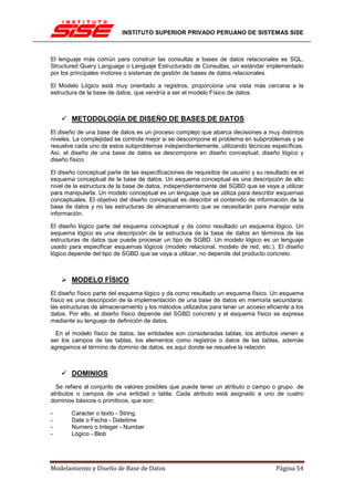 INSTITUTO SUPERIOR PRIVADO PERUANO DE SISTEMAS SISE



El lenguaje más común para construir las consultas a bases de datos relacionales es SQL,
Structured Query Language o Lenguaje Estructurado de Consultas, un estándar implementado
por los principales motores o sistemas de gestión de bases de datos relacionales.

El Modelo Lógico está muy orientado a registros, proporciona una vista más cercana a la
estructura de la base de datos, que vendría a ser el modelo Físico de datos.



       METODOLOGÍA DE DISEÑO DE BASES DE DATOS
El diseño de una base de datos es un proceso complejo que abarca decisiones a muy distintos
niveles. La complejidad se controla mejor si se descompone el problema en subproblemas y se
resuelve cada uno de estos subproblemas independientemente, utilizando técnicas específicas.
Así, el diseño de una base de datos se descompone en diseño conceptual, diseño lógico y
diseño físico.

El diseño conceptual parte de las especificaciones de requisitos de usuario y su resultado es el
esquema conceptual de la base de datos. Un esquema conceptual es una descripción de alto
nivel de la estructura de la base de datos, independientemente del SGBD que se vaya a utilizar
para manipularla. Un modelo conceptual es un lenguaje que se utiliza para describir esquemas
conceptuales. El objetivo del diseño conceptual es describir el contenido de información de la
base de datos y no las estructuras de almacenamiento que se necesitarán para manejar esta
información.

El diseño lógico parte del esquema conceptual y da como resultado un esquema lógico. Un
esquema lógico es una descripción de la estructura de la base de datos en términos de las
estructuras de datos que puede procesar un tipo de SGBD. Un modelo lógico es un lenguaje
usado para especificar esquemas lógicos (modelo relacional, modelo de red, etc.). El diseño
lógico depende del tipo de SGBD que se vaya a utilizar, no depende del producto concreto.



       MODELO FÍSICO
El diseño físico parte del esquema lógico y da como resultado un esquema físico. Un esquema
físico es una descripción de la implementación de una base de datos en memoria secundaria:
las estructuras de almacenamiento y los métodos utilizados para tener un acceso eficiente a los
datos. Por ello, el diseño físico depende del SGBD concreto y el esquema físico se expresa
mediante su lenguaje de definición de datos.

  En el modelo físico de datos, las entidades son consideradas tablas, los atributos vienen a
ser los campos de las tablas, los elementos como registros o datos de las tablas, además
agregamos el término de dominio de datos, es aquí donde se resuelve la relación



       DOMINIOS
  Se refiere al conjunto de valores posibles que puede tener un atributo o campo o grupo de
atributos o campos de una entidad o tabla. Cada atributo está asignado a uno de cuatro
dominios básicos o primitivos, que son:

-      Caracter o texto - String.
-      Date o Fecha - Datetime
-      Numero o Integer - Number
-      Lógico - Blob




Modelamiento y Diseño de Base de Datos                                               Página 54
 