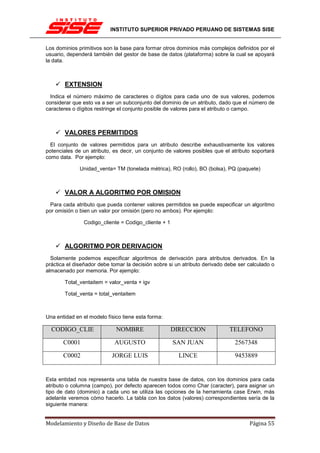 INSTITUTO SUPERIOR PRIVADO PERUANO DE SISTEMAS SISE


Los dominios primitivos son la base para formar otros dominios más complejos definidos por el
usuario, dependerá también del gestor de base de datos (plataforma) sobre la cual se apoyará
la data.



       EXTENSION
  Indica el número máximo de caracteres o dígitos para cada uno de sus valores, podemos
considerar que esto va a ser un subconjunto del dominio de un atributo, dado que el número de
caracteres o dígitos restringe el conjunto posible de valores para el atributo o campo.



       VALORES PERMITIDOS
  El conjunto de valores permitidos para un atributo describe exhaustivamente los valores
potenciales de un atributo, es decir, un conjunto de valores posibles que el atributo soportará
como data. Por ejemplo:

              Unidad_venta= TM (tonelada métrica), RO (rollo), BO (bolsa), PQ (paquete)



       VALOR A ALGORITMO POR OMISION
 Para cada atributo que pueda contener valores permitidos se puede especificar un algoritmo
por omisión o bien un valor por omisión (pero no ambos). Por ejemplo:

               Codigo_cliente = Codigo_cliente + 1



       ALGORITMO POR DERIVACION
  Solamente podemos especificar algoritmos de derivación para atributos derivados. En la
práctica el diseñador debe tomar la decisión sobre si un atributo derivado debe ser calculado o
almacenado por memoria. Por ejemplo:

       Total_ventaitem = valor_venta + igv

       Total_venta = total_ventaitem



Una entidad en el modelo físico tiene esta forma:

  CODIGO_CLIE                NOMBRE                  DIRECCION              TELEFONO

       C0001                AUGUSTO                  SAN JUAN                 2567348

       C0002               JORGE LUIS                  LINCE                  9453889


Esta entidad nos representa una tabla de nuestra base de datos, con los dominios para cada
atributo o columna (campo), por defecto aparecen todos como Char (caracter), para asignar un
tipo de dato (dominio) a cada uno se utiliza las opciones de la herramienta case Erwin, más
adelante veremos cómo hacerlo. La tabla con los datos (valores) correspondientes sería de la
siguiente manera:


Modelamiento y Diseño de Base de Datos                                              Página 55
 
