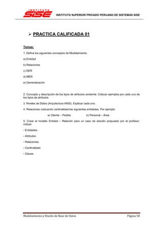 INSTITUTO SUPERIOR PRIVADO PERUANO DE SISTEMAS SISE




         PRACTICA CALIFICADA 01

Temas:
1. Defina los siguientes conceptos de Modelamiento:

a) Entidad

b) Relaciones

c) DER

d) MER

e) Generalización



2. Concepto y descripción de los tipos de atributos existente. Colocar ejemplos por cada uno de
los tipos de atributos.

3. Niveles de Datos (Arquitectura ANSI). Explicar cada uno.

4. Relaciones colocando cardinalidad las siguientes entidades. Por ejemplo:

                    a) Cliente – Pedido            b) Personal – Área

5. Crear el modelo Entidad – Relación para un caso de estudio propuesto por el profesor,
indicar:

- Entidades.

- Atributos.

- Relaciones.

- Cardinalidad.

- Claves.




Modelamiento y Diseño de Base de Datos                                              Página 58
 