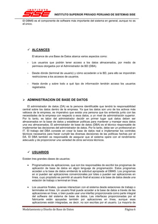 INSTITUTO SUPERIOR PRIVADO PERUANO DE SISTEMAS SISE

El DBMS es el componente de software más importante del sistema en general, aunque no es
el único.




        ALCANCES

        El alcance de una Base de Datos abarca varios aspectos como:

    -   Los usuarios que podrán tener acceso a los datos almacenados, por medio de
        permisos otorgados por el Administrador de BD (DBA).

    -   Desde dónde (terminal de usuario) y cómo accederán a la BD, para ello se impondrán
        restricciones a los accesos de usuarios.

    -   Hasta donde y sobre todo a qué tipo de información tendrán acceso los usuarios
        registrados.



    ADMINISTRACION DE BASE DE DATOS

     El administrador de datos (DA) es la persona identificable que tendrá la responsabilidad
central sobre los datos dentro de la empresa. Ya que los datos son uno de los activos más
valiosos de la empresa, es imperativo que exista una persona que los entienda junto con las
necesidades de la empresa con respecto a esos datos, a un nivel de administración superior.
Por lo tanto, es labor del administrador decidir en primer lugar qué datos deben ser
almacenados en la base de datos y establecer políticas para mantener y manejar esos datos
una vez almacenados. El administrador de base de datos (DBA) es el técnico responsable de
implementar las decisiones del administrador de datos. Por lo tanto, debe ser un profesional en
IT. El trabajo del DBA consiste en crear la base de datos real e implementar los controles
técnicos necesarios para hacer cumplir las diversas decisiones de las políticas hechas por el
DA. El DBA también es responsable de asegurar que el sistema opere con el rendimiento
adecuado y de proporcionar una variedad de otros servicios técnicos.



        USUARIOS

Existen tres grandes clases de usuarios:

    •   Programadores de aplicaciones, que son los responsables de escribir los programas de
        aplicación de base de datos en algún lenguaje de programación. Estos programas
        acceden a la base de datos emitiendo la solicitud apropiada al DBMS. Los programas
        en sí pueden ser aplicaciones convencionales por lotes o pueden ser aplicaciones en
        línea, cuyo propósito es permitir al usuario final el acceso a la base de datos desde una
        estación de trabajo o terminal en línea.

    •   Los usuarios finales, quienes interactúan con el sistema desde estaciones de trabajo o
        terminales en línea. Un usuario final puede acceder a la base de datos a través de las
        aplicaciones en línea, o bien puede usar una interfaz proporcionada como parte integral
        del software del sistema de base de datos. Las interfaces proporcionadas por el
        fabricante están apoyadas también por aplicaciones en línea, aunque esas
        aplicaciones están integradas, es decir, no son escritas por el usuario. La mayoría de

Modelamiento y Diseño de Base de Datos                                                 Página 6
 