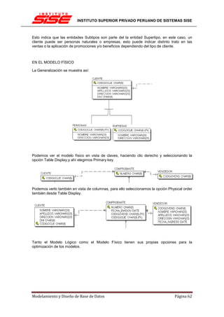 INSTITUTO SUPERIOR PRIVADO PERUANO DE SISTEMAS SISE



Esto indica que las entidades Subtipos son parte del la entidad Supertipo, en este caso, un
cliente puede ser personas naturales o empresas, esto puede indicar distinto trato en las
ventas o la aplicación de promociones y/o beneficios dependiendo del tipo de cliente.



EN EL MODELO FÍSICO

La Generalización se muestra así:




Podemos ver el modelo físico en vista de claves, haciendo clic derecho y seleccionando la
opción Table Display,y ahí elegimos Primary key.




Podemos verlo también en vista de columnas, para ello seleccionamos la opción Physical order
también desde Table Display.




Tanto el Modelo Lógico como el Modelo Físico tienen sus propias opciones para la
optimización de los modelos.




Modelamiento y Diseño de Base de Datos                                            Página 62
 