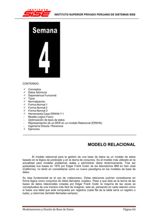 INSTITUTO SUPERIOR PRIVADO PERUANO DE SISTEMAS SISE




CONTENIDO:

    Conceptos.
    Datos Atómicos
    Dependencia Funcional.
    Tipos
    Normalización.
    Forma Normal 1
    Forma Normal 2
    Forma Normal 3
    Herramienta Case ERWIN 7.1
-   Modelo Lógico Físico
-   Optimización de tipos de datos
-   Representación de un DER en un modelo Relacional (ERWIN)
-   Ingeniería Directa / Reversiva
    Ejercicios.




                                                      MODELO RELACIONAL

         El modelo relacional para la gestión de una base de datos es un modelo de datos
basado en la lógica de predicado y en la teoría de conjuntos. Es el modelo más utilizado en la
actualidad para modelar problemas reales y administrar datos dinámicamente. Tras ser
postuladas sus bases en 1970 por Edgar Frank Codd, de los laboratorios IBM en San José
(California), no tardó en consolidarse como un nuevo paradigma en los modelos de base de
datos.

Su idea fundamental es el uso de «relaciones». Estas relaciones podrían considerarse en
forma lógica como conjuntos de datos llamados «tuplas». Pese a que ésta es la teoría de las
bases de datos relacionales creadas por Edgar Frank Codd, la mayoría de las veces se
conceptualiza de una manera más fácil de imaginar, esto es, pensando en cada relación como
si fuese una tabla que está compuesta por registros (cada fila de la tabla sería un registro o
tupla), y columnas (también llamadas campos).




Modelamiento y Diseño de Base de Datos                                             Página 64
 