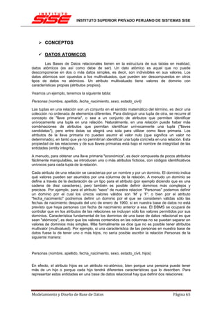 INSTITUTO SUPERIOR PRIVADO PERUANO DE SISTEMAS SISE




        CONCEPTOS

        DATOS ATOMICOS
        Las Bases de Datos relacionales tienen en la estructura de sus tablas en realidad,
datos atómicos (es así como debe de ser). Un dato atómico es aquel que no puede
descomponerse en dos o más datos simples, es decir, son indivisibles en sus valores. Los
datos atómicos son opuestos a los multivaluados, que pueden ser descompuestos en otros
tipos de datos no atómicos. Un atributo multivaluado tiene valores de dominio con
características propias (atributos propios).

Veamos un ejemplo, tenemos la siguiente tabla:

Personas (nombre, apellido, fecha_nacimiento, sexo, estado_civil)

Las tuplas en una relación son un conjunto en el sentido matemático del término, es decir una
colección no ordenada de elementos diferentes. Para distinguir una tupla de otra, se recurre al
concepto de "llave primaria", o sea a un conjunto de atributos que permiten identificar
unívocamente una tupla en una relación. Naturalmente, en una relación puede haber más
combinaciones de atributos que permitan identificar unívocamente una tupla ("llaves
candidatas"), pero entre éstas se elegirá una sola para utilizar como llave primaria. Los
atributos de la llave primaria no pueden asumir el valor nulo (que significa un valor no
determinado), en tanto que ya no permitirían identificar una tupla concreta en una relación. Esta
propiedad de las relaciones y de sus llaves primarias está bajo el nombre de integridad de las
entidades (entity integrity).

A menudo, para obtener una llave primaria "económica", es decir compuesta de pocos atributos
fácilmente manipulables, se introducen uno o más atributos ficticios, con códigos identificativos
unívocos para cada tupla de la relación.

Cada atributo de una relación se caracteriza por un nombre y por un dominio. El dominio indica
qué valores pueden ser asumidos por una columna de la relación. A menudo un dominio se
define a través de la declaración de un tipo para el atributo (por ejemplo diciendo que es una
cadena de diez caracteres), pero también es posible definir dominios más complejos y
precisos. Por ejemplo, para el atributo "sexo" de nuestra relacion "Personas" podemos definir
un dominio por el cual los únicos valores válidos son 'M' y 'F'; o bien por el atributo
"fecha_nacimiento" podremos definir un dominio por el que se consideren válidas sólo las
fechas de nacimiento después del uno de enero de 1960, si en nuestra base de datos no está
previsto que haya personas con fecha de nacimiento anterior a esa. El DBMS se ocupará de
controlar que en los atributos de las relaciones se incluyan sólo los valores permitidos por sus
dominios. Característica fundamental de los dominios de una base de datos relacional es que
sean "atómicos", es decir que los valores contenidos en las columnas no se puedan separar en
valores de dominios más simples. Más formalmente se dice que no es posible tener atributos
multivalor (multivalued). Por ejemplo, si una característica de las personas en nuestra base de
datos fuese la de tener uno o más hijos, no sería posible escribir la relación Personas de la
siguiente manera:



Personas (nombre, apellido, fecha_nacimiento, sexo, estado_civil, hijos)


En efecto, el atributo hijos es un atributo no-atómico, bien porque una persona puede tener
más de un hijo o porque cada hijo tendrá diferentes características que lo describen. Para
representar estas entidades en una base de datos relacional hay que definir dos relaciones:




Modelamiento y Diseño de Base de Datos                                                Página 65
 