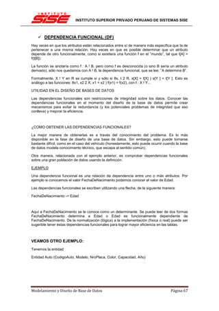INSTITUTO SUPERIOR PRIVADO PERUANO DE SISTEMAS SISE



       DEPENDENCIA FUNCIONAL (DF)
Hay veces en que los atributos están relacionados entre sí de manera más específica que la de
pertenecer a una misma relación. Hay veces en que es posible determinar que un atributo
depende de otro funcionalmente, como si existiera una función f en el ”mundo”, tal que t[A] =
f(t[B]).

La función se anotaría como f : A ! B, pero como f es desconocida (o sino B sería un atributo
derivado), sólo nos quedamos con A ! B, la dependencia funcional, que se lee: ”A determina B”.

Formalmente, X ! Y en R se cumple si y sólo si 8s, t 2 R, s[X] = t[X] ) s[Y ] = t[Y ]. Esto es
análogo a las funciones: 8x1, x2 2 X, x1 = x2 ) f(x1) = f(x2), con f : X ! Y...

UTILIDAD EN EL DISEÑO DE BASES DE DATOS

Las dependencias funcionales son restricciones de integridad sobre los datos. Conocer las
dependencias funcionales en el momento del diseño de la base de datos permite crear
mecanismos para evitar la redundancia (y los potenciales problemas de integridad que eso
conlleva) y mejorar la eficiencia.



¿COMO OBTENER LAS DEPENDENCIAS FUNCIONALES?

La mejor manera de obtenerlas es a través del conocimiento del problema. Es lo más
disponible en la fase de diseño de una base de datos. Sin embargo, esto puede tornarse
bastante difícil, como en el caso del vehículo (honestamente, esto puede ocurrir cuando la base
de datos modela conocimiento técnico, que escapa al sentido común).

Otra manera, relacionada con el ejemplo anterior, es comprobar dependencias funcionales
sobre una gran población de datos usando la definición.

EJEMPLO

Una dependencia funcional es una relación de dependencia entre uno o más atributos. Por
ejemplo si conocemos el valor FechaDeNacimiento podemos conocer el valor de Edad.

Las dependencias funcionales se escriben utilizando una flecha, de la siguiente manera:

FechaDeNacimiento -> Edad



Aquí a FechaDeNacimiento se le conoce como un determinante. Se puede leer de dos formas
FechaDeNacimiento determina a Edad o Edad es funcionalmente dependiente de
FechaDeNacimiento. De la normalización (lógica) a la implementación (física o real) puede ser
sugerible tener éstas dependencias funcionales para lograr mayor eficiencia en las tablas.



VEAMOS OTRO EJEMPLO:
Tenemos la entidad

Entidad Auto (CodigoAuto, Modelo, NroPlaca, Color, Capacidad, Año)




Modelamiento y Diseño de Base de Datos                                              Página 67
 