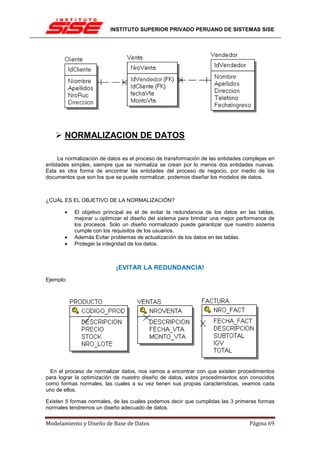 INSTITUTO SUPERIOR PRIVADO PERUANO DE SISTEMAS SISE




       NORMALIZACION DE DATOS

     La normalización de datos es el proceso de transformación de las entidades complejas en
entidades simples, siempre que se normaliza se crean por lo menos dos entidades nuevas.
Esta es otra forma de encontrar las entidades del proceso de negocio, por medio de los
documentos que son los que se puede normalizar, podemos diseñar los modelos de datos.



¿CUÁL ES EL OBJETIVO DE LA NORMALIZACIÓN?

       •   El objetivo principal es el de evitar la redundancia de los datos en las tablas,
           mejorar u optimizar el diseño del sistema para brindar una mejor performance de
           los procesos. Solo un diseño normalizado puede garantizar que nuestro sistema
           cumple con los requisitos de los usuarios.
       •   Además Evitar problemas de actualización de los datos en las tablas.
       •   Proteger la integridad de los datos.



                            ¡EVITAR LA REDUNDANCIA!
Ejemplo:




  En el proceso de normalizar datos, nos vamos a encontrar con que existen procedimientos
para lograr la optimización de nuestro diseño de datos, estos procedimientos son conocidos
como formas normales, las cuales a su vez tienen sus propias características, veamos cada
uno de ellos.

Existen 5 formas normales, de las cuales podemos decir que cumplidas las 3 primeras formas
normales tendremos un diseño adecuado de datos.

Modelamiento y Diseño de Base de Datos                                            Página 69
 