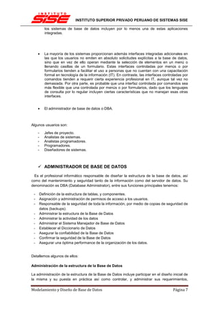 INSTITUTO SUPERIOR PRIVADO PERUANO DE SISTEMAS SISE

            los sistemas de base de datos incluyen por lo menos una de estas aplicaciones
            integradas.




     •      La mayoría de los sistemas proporcionan además interfaces integradas adicionales en
            las que los usuarios no emiten en absoluto solicitudes explícitas a la base de datos,
            sino que en vez de ello operan mediante la selección de elementos en un menú o
            llenando casillas de un formulario. Estas interfaces controladas por menús o por
            formularios tienden a facilitar el uso a personas que no cuentan con una capacitación
            formal en tecnología de la información (IT). En contraste, las interfaces controladas por
            comandos tienden a requerir cierta experiencia profesional en IT, aunque tal vez no
            demasiada. Por otra parte, es probable que una interfaz controlada por comandos sea
            más flexible que una controlada por menús o por formularios, dado que los lenguajes
            de consulta por lo regular incluyen ciertas características que no manejan esas otras
            interfaces.


     •      El administrador de base de datos o DBA.



Algunos usuarios son:

     -      Jefes de proyecto.
     -      Analistas de sistemas.
     -      Analistas programadores.
     -      Programadores.
     -      Diseñadores de sistemas.



            ADMINISTRADOR DE BASE DE DATOS

  Es el profesional informático responsable de diseñar la estructura de la base de datos, así
como del mantenimiento y seguridad tanto de la información como del servidor de datos. Su
denominación es DBA (Database Administrator), entre sus funciones principales tenemos:

 -       Definición de la estructura de tablas, y componentes.
 -       Asignación y administración de permisos de acceso a los usuarios.
 -       Responsable de la seguridad de toda la información, por medio de copias de seguridad de
         datos (backups).
 -       Administrar la estructura de la Base de Datos
 -       Administrar la actividad de los datos
 -       Administrar el Sistema Manejador de Base de Datos
 -       Establecer el Diccionario de Datos
 -       Asegurar la confiabilidad de la Base de Datos
 -       Confirmar la seguridad de la Base de Datos
 -       Asegurar una óptima performance de la organización de los datos.


Detallemos algunos de ellos:

Administración de la estructura de la Base de Datos

La administración de la estructura de la Base de Datos incluye participar en el diseño inicial de
la misma y su puesta en práctica así como controlar, y administrar sus requerimientos,

Modelamiento y Diseño de Base de Datos                                                     Página 7
 