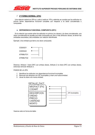 INSTITUTO SUPERIOR PRIVADO PERUANO DE SISTEMAS SISE



        2ª FORMA NORMAL (2FN)
  Una relación estará en 2FN si y sólo si está en 1FN y además se cumple que los atributos no
primos tienen dependencia funcional completa con respecto a la clave concatenada o
compuesta.



        DEPENDENCIA FUNCIONAL COMPUESTA (DFC)

  Es la relación que existe entre los atributos no primos (no claves) y la clave concatenada, una
clave concatenada es aquella que está compuesta por dos o más atributos claves, la tienen las
entidades asociadas y las entidades con relación identificada.

Ejemplo: Una entidad que tiene una clave compuesta.



        CODIGO1

        CODIGO2

        ATRIBUTO1

        ATRIBUTO2



Diremos: Atributo 1 tiene DFC con ambas claves, Atributo 2 no tiene DFC con ambas claves,
entonces remover Atributo 2.

PASOS DE LA 2FN

    1. Identificar los atributos con dependencia funcional incompleta.
    2. Remover los atributos con DF incompleta y crear una nueva entidad.
    3. Llevar la clave a la nueva entidad.




                                                                             DF Incompleta




Veamos esto en forma de tabla:




Modelamiento y Diseño de Base de Datos                                                Página 72
 