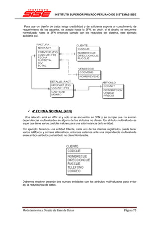INSTITUTO SUPERIOR PRIVADO PERUANO DE SISTEMAS SISE



 Para que un diseño de datos tenga credibilidad y de suficiente soporte al cumplimiento de
requerimiento de los usuarios, se acepta hasta la 3FN, es decir, si el diseño se encuentra
normalizado hasta la 3FN entonces cumple con los requisitos del sistema, este ejemplo
quedaría así:




       4ª FORMA NORMAL (4FN)
 Una relación está en 4FN si y solo si se encuentra en 3FN y se cumple que no existan
dependencias multivaluadas en alguno de los atributos no claves. Un atributo multivaluado es
aquel que tiene varios posibles valores para una sola instancia de la entidad.

Por ejemplo: tenemos una entidad Cliente, cada uno de los clientes registrados puede tener
varios teléfonos y correos alternativos, entonces estamos ante una dependencia multivaluada
entre ambos atributos y el atributo no clave Nombreclie.




Debemos resolver creando dos nuevas entidades con los atributos multivaluados para evitar
así la redundancia de datos.




Modelamiento y Diseño de Base de Datos                                            Página 75
 