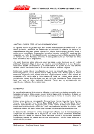 INSTITUTO SUPERIOR PRIVADO PERUANO DE SISTEMAS SISE




¿QUÉ TAN LEJOS SE DEBE LLEVAR LA NORMALIZACIÓN?

La siguiente decisión es ¿qué tan lejos debe llevar la normalización? La normalización es una
ciencia subjetiva. Determinar las necesidades de simplificación depende de nosotros. Si
nuestra base de datos va a proveer información a un solo usuario para un propósito simple y
existen pocas posibilidades de expansión, normalizar los datos hasta la 3FN quizá sea algo
exagerado. Las reglas de normalización existen como guías para crear tablas que sean fáciles
de manejar, así como flexibles y eficientes. A veces puede ocurrir que normalizar los datos
hasta el nivel más alto no tenga sentido.

¿Se están dividiendo tablas sólo para seguir las reglas o estas divisiones son en verdad
prácticas?. Éstas son el tipo de cosas que nosotros como diseñadores de la base de datos,
necesitamos decidir, y la experiencia y el sentido común nos pueden auxiliar para tomar la
decisión correcta. La normalización no es una ciencia exacta, más bien subjetiva.

Existen seis niveles más de normalización que no se han discutido aquí. Ellos son Forma
Normal Boyce-Codd, Cuarta Forma Normal (4NF), Quinta Forma Normal (5NF) o Forma
Normal de Proyección-Unión, Forma Normal de Proyección-Unión Fuerte, Forma Normal de
Proyección-Unión Extra Fuerte y Forma Normal de Clave de Dominio. Estas formas de
normalización pueden llevar las cosas más allá de lo que necesitamos. Éstas existen para
hacer una base de datos realmente relacional. Tienen que ver principalmente con
dependencias múltiples y claves relacionales.



EN RESUMEN

La normalización es una técnica que se utiliza para crear relaciones lógicas apropiadas entre
tablas de una base de datos. Ayuda a prevenir errores lógicos en la manipulación de datos. La
normalización facilita también agregar nuevas columnas sin romper el esquema actual ni las
relaciones.

Existen varios niveles de normalización: Primera Forma Normal, Segunda Forma Normal,
Tercera Forma Normal, Forma Normal Boyce-Codd, Cuarta Forma Normal, Quinta Forma
Normal o Forma Normal de Proyección-Unión, Forma Normal de Proyección-Unión Fuerte,
Forma Normal de Proyección-Unión Extra Fuerte y Forma Normal de Clave de Dominio. Cada
nuevo nivel o forma nos acerca más a hacer una base de datos verdaderamente relacional.

Se discutieron las primeras tres formas. Éstas proveen suficiente nivel de normalización para
cumplir con las necesidades de la mayoría de las bases de datos. Normalizar demasiado
puede conducir a tener una base de datos ineficiente y hacer a su esquema demasiado
complejo para trabajar. Un balance apropiado de sentido común y práctico puede ayudarnos a
decidir cuándo normalizar.


Modelamiento y Diseño de Base de Datos                                            Página 76
 