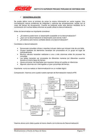 INSTITUTO SUPERIOR PRIVADO PERUANO DE SISTEMAS SISE



           DESNORMALIZACIÓN

Se puede definir como el proceso de poner la misma información en varios lugares. Una
normalización reduce problemas de integridad y optimiza las actualizaciones, quizás con el
costo del tiempo de recuperación. Cuando se pretende evitar esta demora resultado de la
combinación de muchas tablas entonces se puede utilizar la desnormalización.

Antes de denormalizar es importante considerar:

   •   ¿El sistema puede tener un desempeño aceptable sin la desnormalización?
   •   ¿Aún con la denormalización el desempeño será siendo malo?
   •   ¿El sistema será menos confiable debido a la desnormalización?

Candidatos a desnormalización:

   •   Numerosas consultas críticas o reportes incluyen datos que incluyen más de una tabla.
   •   Grupos repetidos de elementos necesitan ser procesados en un grupo en lugar de
       individualmente.
   •   Muchos cálculos necesitan realizarse a una o más columnas antes de procesar las
       consultas.
   •   Las tablas necesitan ser accesadas de diferentes maneras por diferentes usuarios
       durante el mismo lapso de tiempo.
   •   Llaves primarias mal diseñadas que requieren tiempo al usarlas en relaciones.
   •   Algunas columnas son interrogadas un gran porcentaje del tiempo.

Importante: nunca se realiza un desnormalización en un modelo lógico.

Comparación: Veamos como quedó nuestro ejemplo de Normalización hasta la 4FN:




Veamos ahora como debe quedar el mismo diseño con la técnica de Desnormalización:



Modelamiento y Diseño de Base de Datos                                           Página 77
 