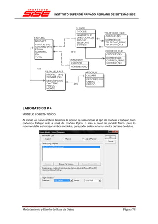 INSTITUTO SUPERIOR PRIVADO PERUANO DE SISTEMAS SISE




LABORATORIO # 4
MODELO LOGICO- FISICO

Al iniciar un nuevo archivo tenemos la opción de seleccionar el tipo de modelo a trabajar, bien
podemos trabajar solo a nivel de modelo lógico, o sólo a nivel de modelo físico, pero lo
recomendable es trabajar ambos modelos, para poder seleccionar un motor de base de datos.




Modelamiento y Diseño de Base de Datos                                              Página 78
 