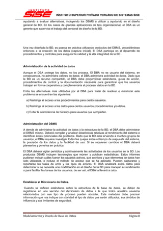 INSTITUTO SUPERIOR PRIVADO PERUANO DE SISTEMAS SISE

ayudando a evaluar alternativas, incluyendo los DBMS a utilizar y ayudando en el diseño
general de BD. En los casos de grandes aplicaciones de tipo organizacional, el DBA es un
gerente que supervisa el trabajo del personal de diseño de la BD.




Una vez diseñada la BD, es puesta en práctica utilizando productos del DBMS, procediéndose
entonces a la creación de los datos (captura inicial). El DBA participa en el desarrollo de
procedimientos y controles para asegurar la calidad y la alta integridad de la BD



Administración de la actividad de datos

Aunque el DBA protege los datos, no los procesa. El DBA no es usuario del sistema, en
consecuencia, no administra valores de datos; el DBA administra actividad de datos. Dado que
la BD es un recurso compartido, el DBA debe proporcionar estándares, guías de acción,
procedimientos de control y la documentación necesaria para garantizar que los usuarios
trabajan en forma cooperativa y complementaria al procesar datos en la BD.

Entre las alternativas más utilizadas por el DBA para tratar de resolver o minimizar este
problema se encuentran las siguientes:

  a) Restringir el acceso a los procedimientos para ciertos usuarios.

  b) Restringir al acceso a los datos para ciertos usuarios procedimientos y/o datos.

  c) Evitar la coincidencia de horarios para usuarios que comparten.



Administración del DBMS

A demás de administrar la actividad de datos y la estructura de la BD, el DBA debe administrar
el DBMS mismo. Deberá compilar y analizar estadísticas relativas al rendimiento del sistema e
identificar áreas potenciales del problema. Dado que la BD está sirviendo a muchos grupos de
usuarios, el DBA requiere investigar todas las quejas sobre el tiempo de respuesta del sistema,
la precisión de los datos y la facilidad de uso. Si se requieren cambios el DBA deberá
planearlos y ponerlos en práctica.

El DBA deberá vigilar periódica y continuamente las actividades de los usuarios en la BD. Los
productos DBMS incluyen tecnologías que reúnen y publican estadísticas. Estos informes
pudieran indicar cuáles fueron los usuarios activos, que archivos y que elementos de datos han
sido utilizados, e incluso el método de acceso que se ha aplicado. Pueden capturarse y
reportarse las tasas de error y los tipos de errores. El DBA analizará estos datos para
determinar si se necesita una modificación en el diseño de la BD para manejar su rendimiento
o para facilitar las tareas de los usuarios; de ser así, el DBA la llevará a cabo.



Establecer el Diccionario de Datos.

 Cuando se definen estándares sobre la estructura de la base             de datos, se deben de
registrarse en una sección del diccionario de datos a la que            todos aquellos usuarios
relacionados con ese tipo de proceso pueden acceder. Este               metadato debe precisar
información que nos indique con claridad el tipo de datos que serán     utilizados, sus ámbitos de
influencia y sus limitantes de seguridad.




Modelamiento y Diseño de Base de Datos                                                   Página 8
 