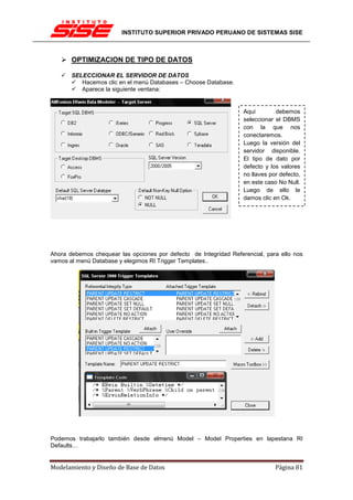 INSTITUTO SUPERIOR PRIVADO PERUANO DE SISTEMAS SISE



       OPTIMIZACION DE TIPO DE DATOS

       SELECCIONAR EL SERVIDOR DE DATOS
          Hacemos clic en el menú Databases – Choose Database.
          Aparece la siguiente ventana:


                                                                   Aquí        debemos
                                                                   seleccionar el DBMS
                                                                   con la que nos
                                                                   conectaremos.
                                                                   Luego la versión del
                                                                   servidor disponible.
                                                                   El tipo de dato por
                                                                   defecto y los valores
                                                                   no llaves por defecto,
                                                                   en este caso No Null.
                                                                   Luego de ello le
                                                                   damos clic en Ok.




Ahora debemos chequear las opciones por defecto de Integridad Referencial, para ello nos
vamos al menú Database y elegimos RI Trigger Templates..




Podemos trabajarlo también desde elmenú Model – Model Properties en lapestana RI
Defaults…


Modelamiento y Diseño de Base de Datos                                         Página 81
 