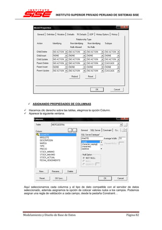 INSTITUTO SUPERIOR PRIVADO PERUANO DE SISTEMAS SISE




       ASIGNANDO PROPIEDADES DE COLUMNAS

    Hacemos clic derecho sobre las tablas, elegimos la opción Column.
    Aparece la siguiente ventana.




Aquí seleccionamos cada columna y el tipo de dato compatible con el servidor de datos
seleccionado, además asignamos la opción de colocar valores nulos a los campos. Podemos
asignar una regla de validación a cada campo, desde la pestaña Constraint…




Modelamiento y Diseño de Base de Datos                                       Página 82
 
