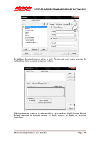 INSTITUTO SUPERIOR PRIVADO PERUANO DE SISTEMAS SISE




En Validation Constraint hacemos clic en el botón Agregar para poder asignar una regla de
validación de datos, aparecerá la siguiente ventana…




Si lo que deseamos es asignar un valor por defecto, hacemos clic en el botón Agregar del área
Default, aparecerá la siguiente ventana en donde tenemos un listado de funciones
disponibles…




Modelamiento y Diseño de Base de Datos                                            Página 83
 