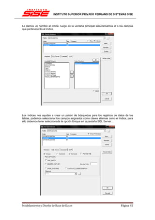 INSTITUTO SUPERIOR PRIVADO PERUANO DE SISTEMAS SISE



Le damos un nombre al índice, luego en la ventana principal seleccionamos el o los campos
que pertenecerán al índice.




Los índices nos ayudan a crear un patrón de búsquedas para los registros de datos de las
tablas, podemos seleccionar los campos asignados como claves alternas como el índice, para
ello debemos tener seleccionada la opción Unique en la pestaña SQL Server…




Modelamiento y Diseño de Base de Datos                                          Página 85
 