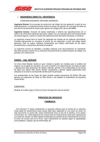 INSTITUTO SUPERIOR PRIVADO PERUANO DE SISTEMAS SISE



       INGENIERIA DIRECTA / REVERSIVA
       (FORWARD ENGINEER / REVERSE ENGINEER)

Ingeniería Directa: Es el proceso de producción del código de una aplicación a partir de sus
especificaciones. La ingeniería directa reduce el tiempo de creación de una base de datos ya
que será la herramienta de diseño quien genere los códigos DDL dentro del DBMS.

Ingeniería Inversa: Conjunto de tareas destinadas a obtener las especificaciones de un
sistema de información partiendo del propio sistema. Es una actividad típica del mantenimiento
de equipos lógicos, cuando no existen las especificaciones del diseño del equipo a mantener.

La ingeniería inversa tiene la misión de interpretar las fuentes de los sistemas informáticos.
Consiste básicamente en recuperar el diseño de una aplicación a partir del código fuente
generado. Esto se realiza mediante herramientas que extraen información de los datos,
procedimientos y arquitectura del sistema existente.

La Ingeniería inversa es aplicable a aquellos sistemas cuya documentación es inexistente,
demanda grandes cambios en su estructura frecuentemente y contiene bloques de código muy
grandes y sin reestructurar.



ERWIN – SQL SERVER
Ca Erwin Data Modeler facilita en gran medida la gestión de modelos para el análisis del
negocio y la recogida de requisitos, así como el diseño y la implementación de bases de datos
y aplicaciones data warehouse de calidad. Además, permite a los profesionales de las bases
de datos que utilicen SQL Server diseñar visualmente y generar objetos gestionados para
utilizarlos en el entorno de desarrollo de Microsoft Visual Studio.

Los profesionales de las bases de datos también pueden aprovechar CA ERwin DM para
generar sus esquemas de datos en SQL Server y así acelerar la implantación de proyectos
Visual Studio.



EJERCICIOS

Realizar el modelo Lógico y Físico en Erwin del siguiente caso de estudio:



                                PROCESO DE NEGOCIO
                                        FARMACIA


   Una farmacia ‘X’ desea implementar un pequeño sistema para el control de su almacén,
Cada salida de medicamento hacia ventas debe estar registrado en una orden de venta, sin
este documento no podrá salir. Cada medicamento tiene un tipo de lo clasifica, como jarabe,
comprimidos, etc. Cada adquisición de nuevos lotes de medicamentos debe estar registrada en
una orden de compra, se debe registrar el laboratorio proveedor de los medicamentos así como
la orden de compra que se le envía, cada medicamento se clasifica según la especialidad,
como pediatría, urología, tipo de enfermedad, etc.




Modelamiento y Diseño de Base de Datos                                             Página 86
 